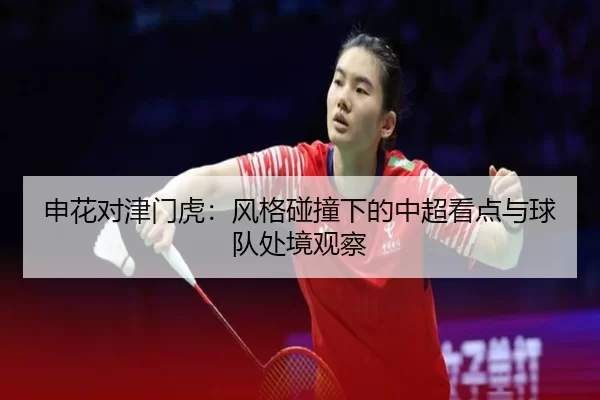 申花对津门虎：风格碰撞下的中超看点与球队处境观察